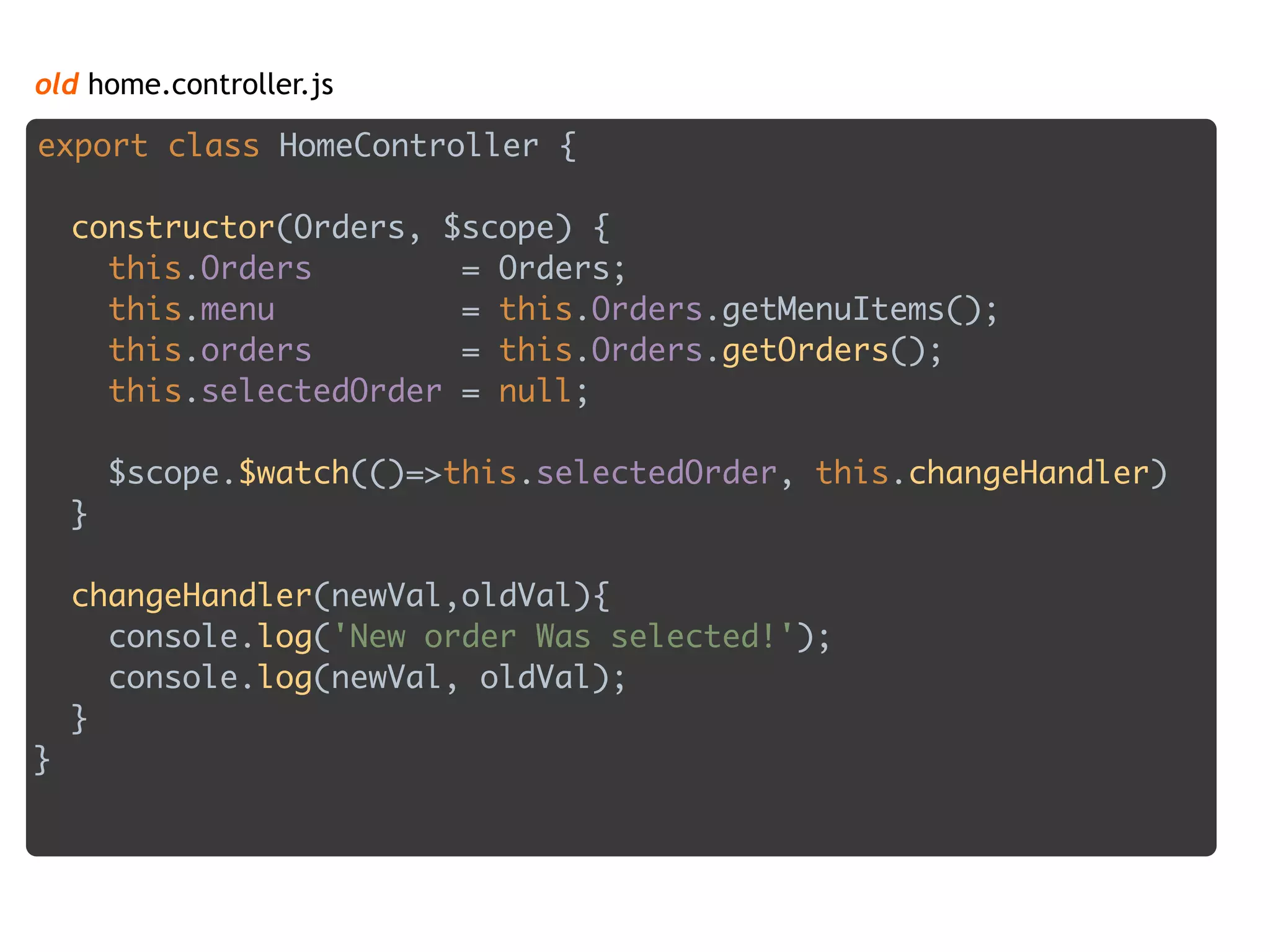 old home.controller.js
export class HomeController { 
 
constructor(Orders, $scope) { 
this.Orders = Orders; 
this.menu = this.Orders.getMenuItems(); 
this.orders = this.Orders.getOrders(); 
this.selectedOrder = null; 
 
$scope.$watch(()=>this.selectedOrder, this.changeHandler) 
} 
 
changeHandler(newVal,oldVal){ 
console.log('New order Was selected!'); 
console.log(newVal, oldVal); 
} 
}
 
