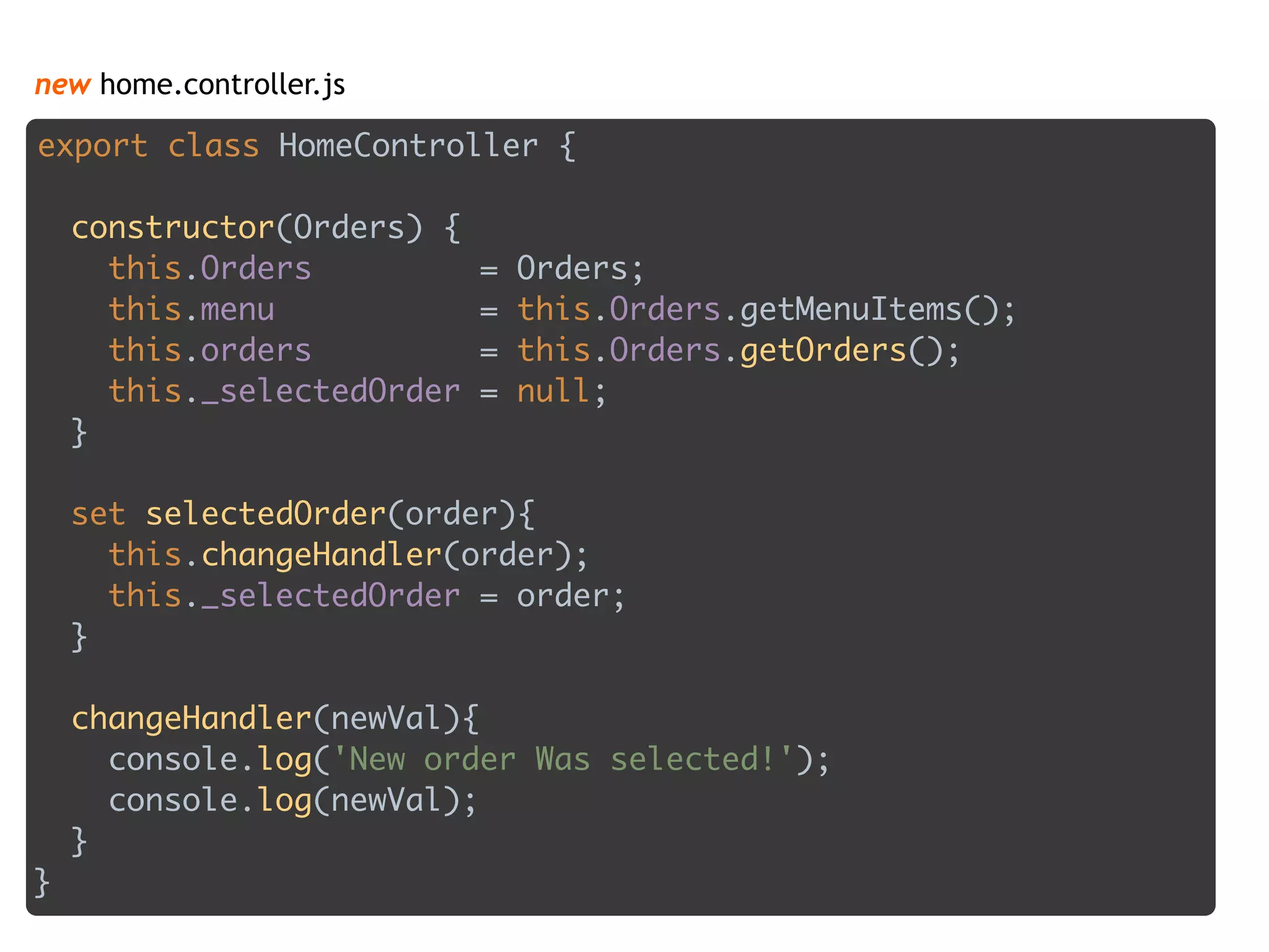 new home.controller.js
export class HomeController { 
 
constructor(Orders) { 
this.Orders = Orders; 
this.menu = this.Orders.getMenuItems(); 
this.orders = this.Orders.getOrders(); 
this._selectedOrder = null; 
} 
 
set selectedOrder(order){
this.changeHandler(order); 
this._selectedOrder = order;  
} 
 
changeHandler(newVal){ 
console.log('New order Was selected!'); 
console.log(newVal); 
} 
}
 