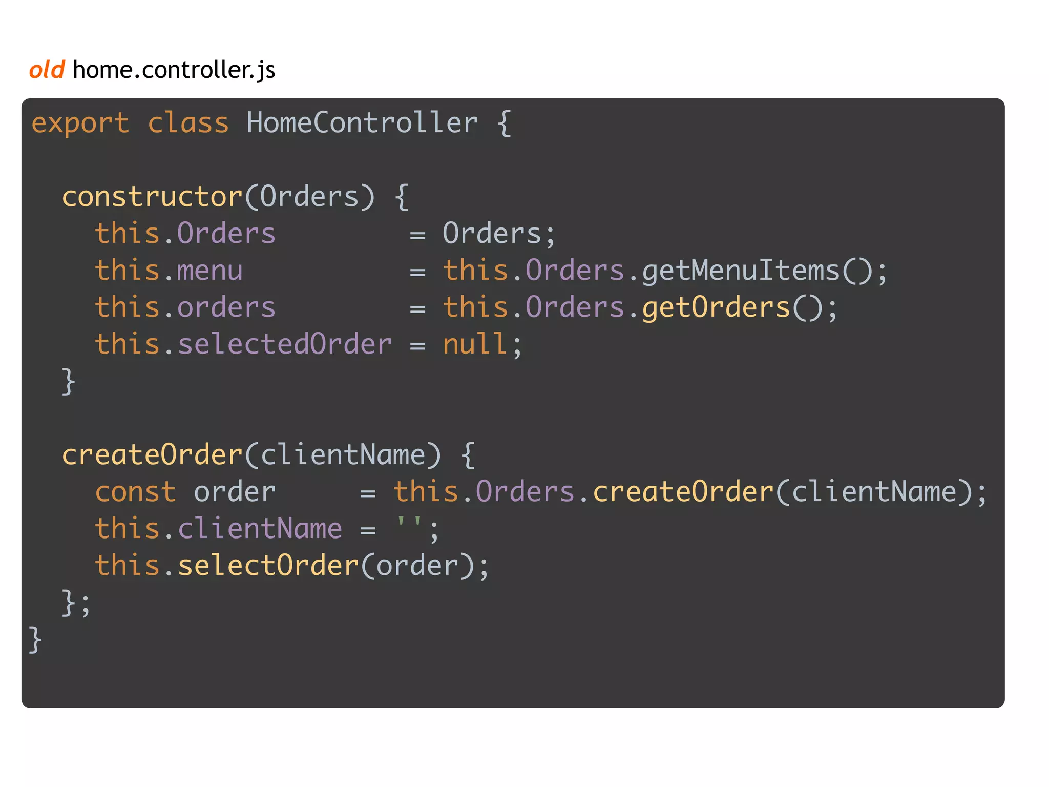 old home.controller.js
export class HomeController { 
 
constructor(Orders) { 
this.Orders = Orders; 
this.menu = this.Orders.getMenuItems(); 
this.orders = this.Orders.getOrders(); 
this.selectedOrder = null; 
} 
 
createOrder(clientName) { 
const order = this.Orders.createOrder(clientName); 
this.clientName = ''; 
this.selectOrder(order); 
};
}
 