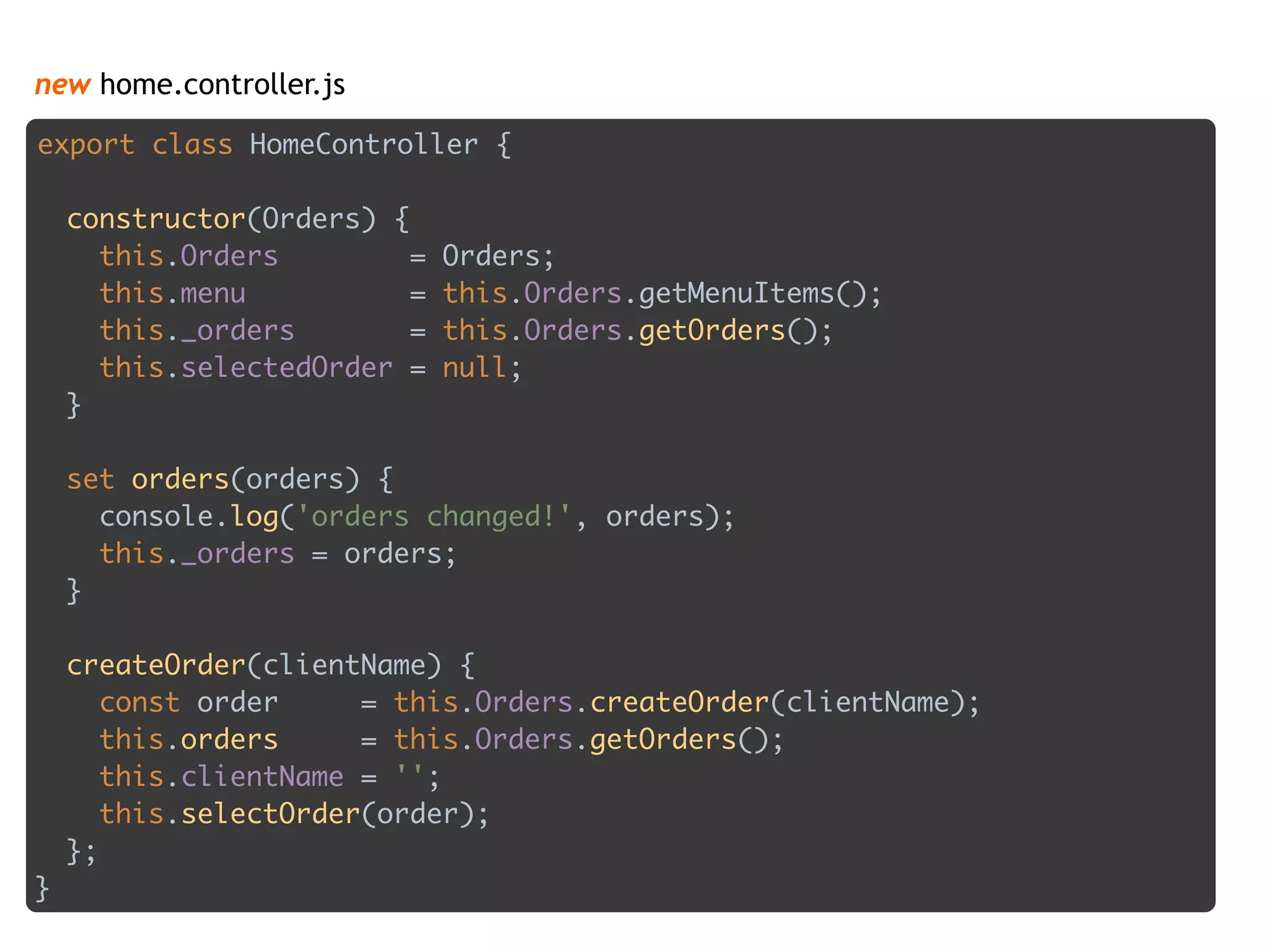 new home.controller.js
export class HomeController { 
 
constructor(Orders) { 
this.Orders = Orders; 
this.menu = this.Orders.getMenuItems(); 
this._orders = this.Orders.getOrders(); 
this.selectedOrder = null; 
} 
 
set orders(orders) { 
console.log('orders changed!', orders); 
this._orders = orders; 
} 
 
createOrder(clientName) { 
const order = this.Orders.createOrder(clientName); 
this.orders = this.Orders.getOrders(); 
this.clientName = ''; 
this.selectOrder(order); 
};
}
 