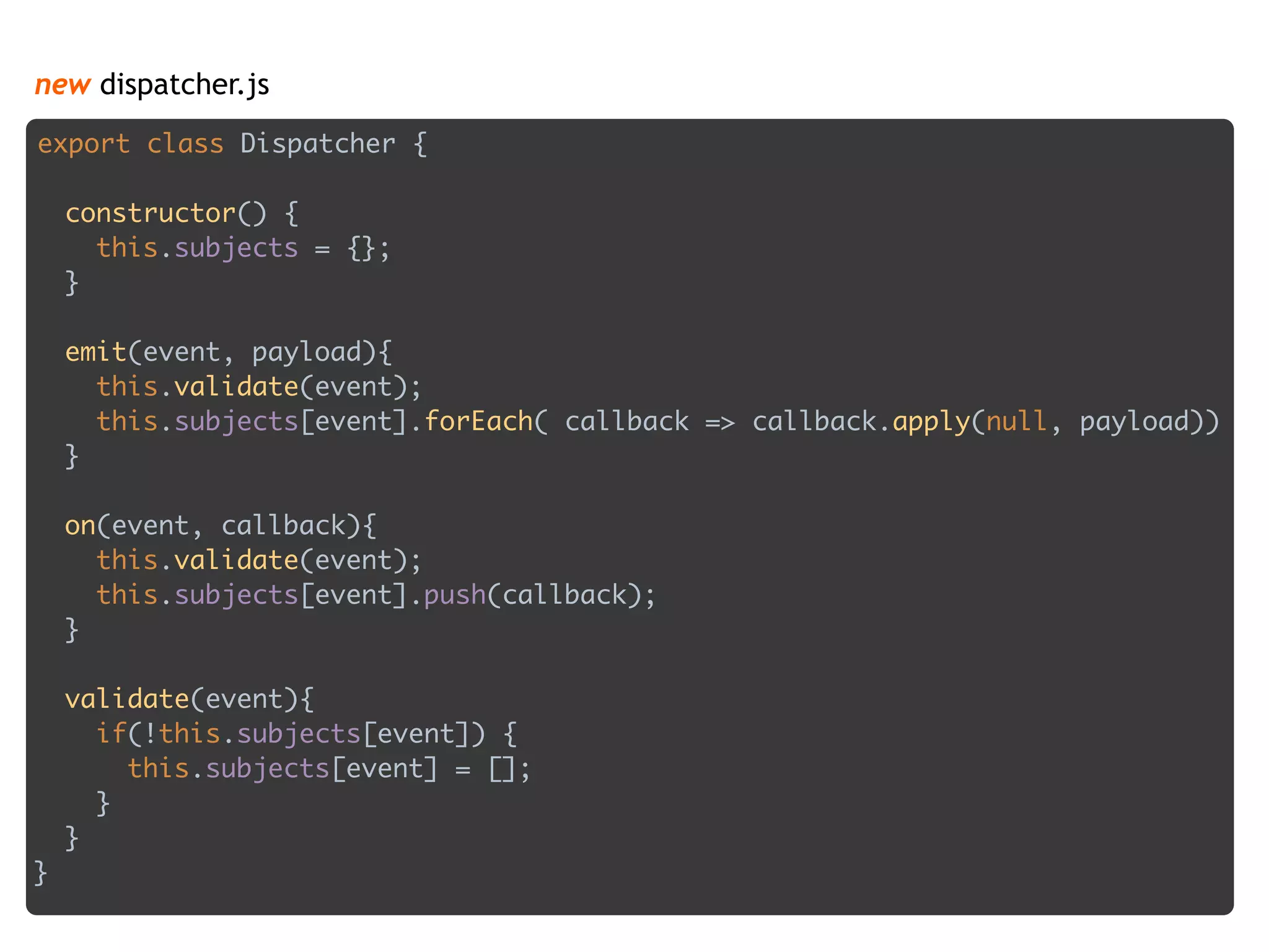 new dispatcher.js
export class Dispatcher { 
 
constructor() { 
this.subjects = {}; 
} 
 
emit(event, payload){ 
this.validate(event); 
this.subjects[event].forEach( callback => callback.apply(null, payload)) 
} 
 
on(event, callback){ 
this.validate(event); 
this.subjects[event].push(callback); 
} 
 
validate(event){ 
if(!this.subjects[event]) { 
this.subjects[event] = []; 
} 
} 
}
 