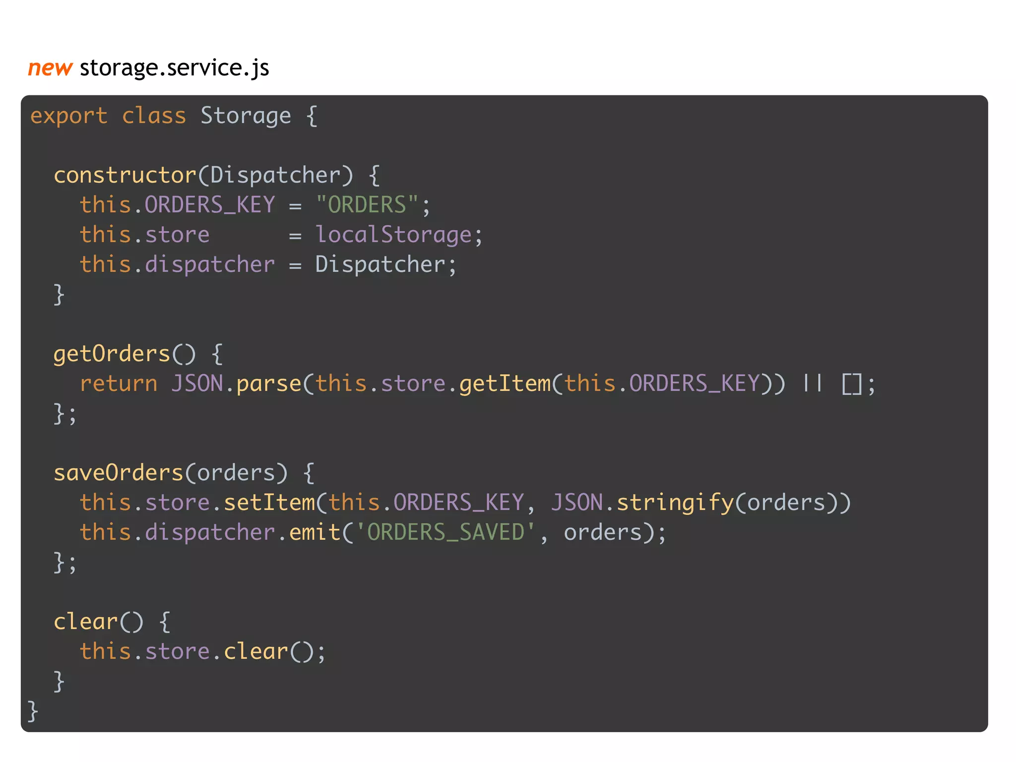 new storage.service.js
export class Storage { 
 
constructor(Dispatcher) { 
this.ORDERS_KEY = "ORDERS"; 
this.store = localStorage; 
this.dispatcher = Dispatcher; 
} 
 
getOrders() { 
return JSON.parse(this.store.getItem(this.ORDERS_KEY)) || []; 
}; 
 
saveOrders(orders) { 
this.store.setItem(this.ORDERS_KEY, JSON.stringify(orders)) 
this.dispatcher.emit('ORDERS_SAVED', orders); 
}; 
 
clear() { 
this.store.clear(); 
} 
}
 