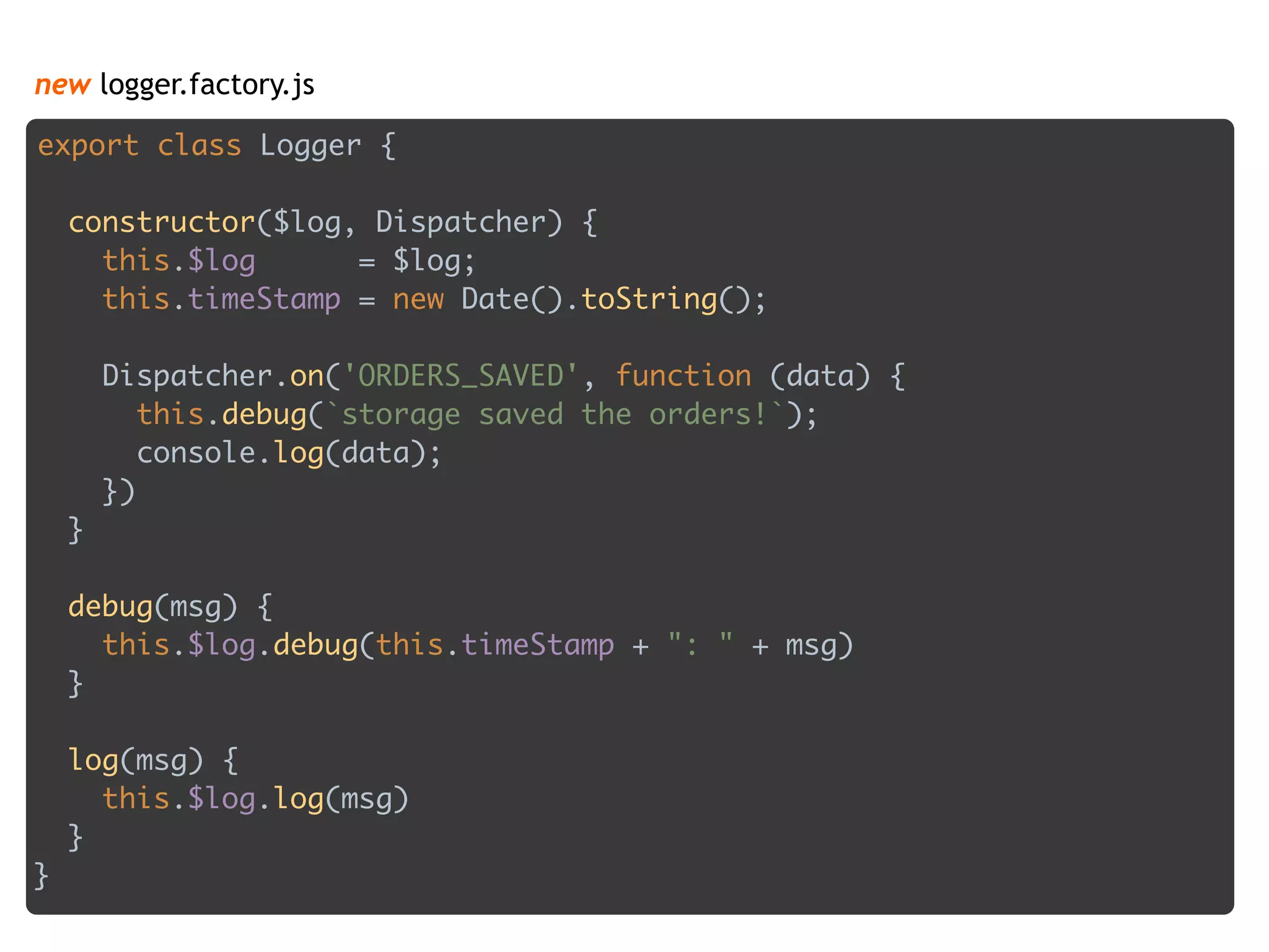 new logger.factory.js
export class Logger { 
 
constructor($log, Dispatcher) { 
this.$log = $log; 
this.timeStamp = new Date().toString(); 
 
Dispatcher.on('ORDERS_SAVED', function (data) { 
this.debug(`storage saved the orders!`); 
console.log(data); 
}) 
} 
 
debug(msg) { 
this.$log.debug(this.timeStamp + ": " + msg) 
} 
 
log(msg) { 
this.$log.log(msg) 
} 
}
 