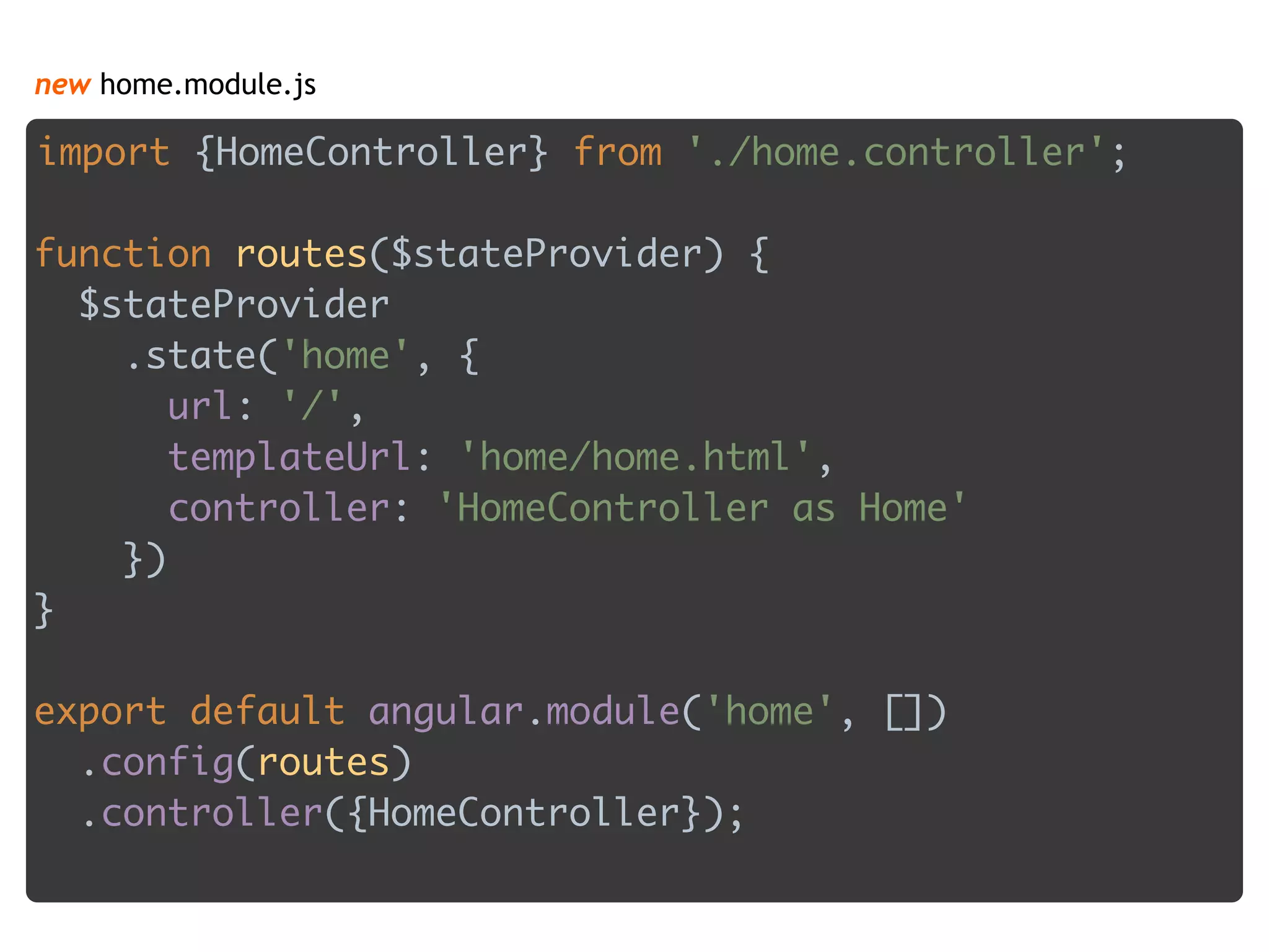new home.module.js
import {HomeController} from './home.controller'; 
 
function routes($stateProvider) { 
$stateProvider 
.state('home', { 
url: '/', 
templateUrl: 'home/home.html', 
controller: 'HomeController as Home' 
}) 
} 
 
export default angular.module('home', []) 
.config(routes) 
.controller({HomeController}); 
 