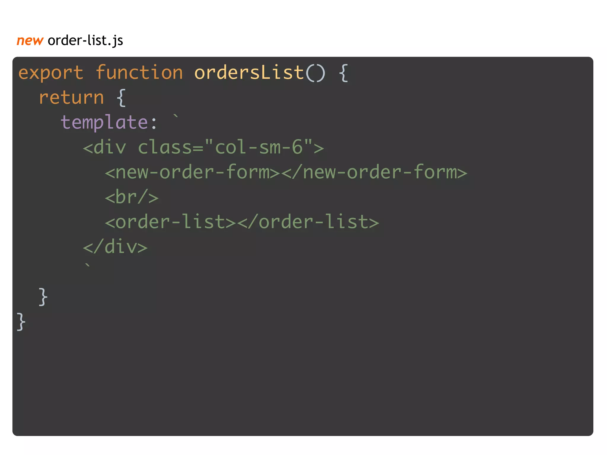 new order-list.js
export function ordersList() { 
return { 
template: ` 
<div class="col-sm-6"> 
<new-order-form></new-order-form> 
<br/> 
<order-list></order-list> 
</div> 
` 
} 
} 
 