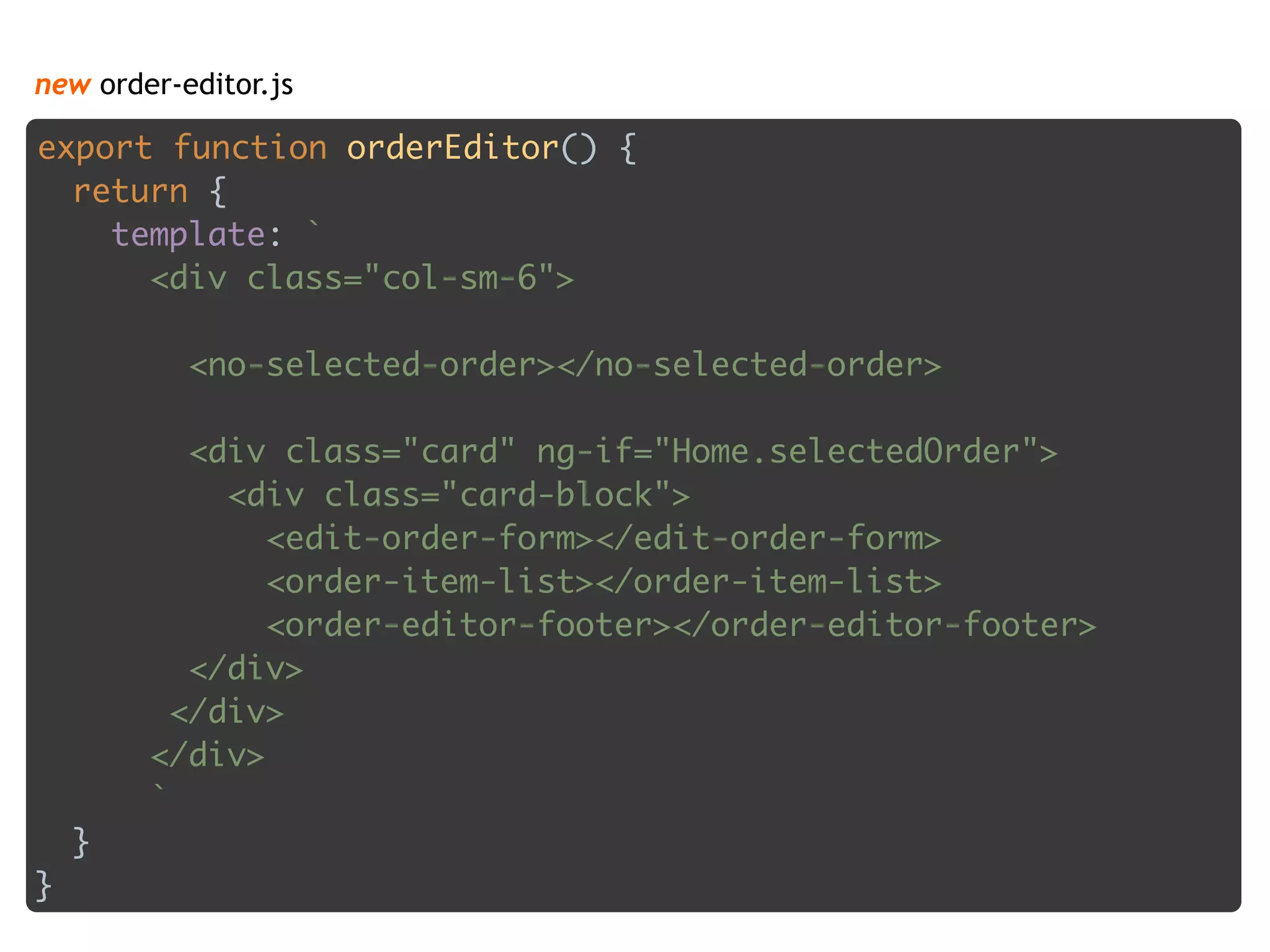 new order-editor.js
export function orderEditor() { 
return { 
template: ` 
<div class="col-sm-6"> 
 
<no-selected-order></no-selected-order> 
 
<div class="card" ng-if="Home.selectedOrder"> 
<div class="card-block"> 
<edit-order-form></edit-order-form> 
<order-item-list></order-item-list> 
<order-editor-footer></order-editor-footer> 
</div> 
</div> 
</div> 
` 
} 
}
 