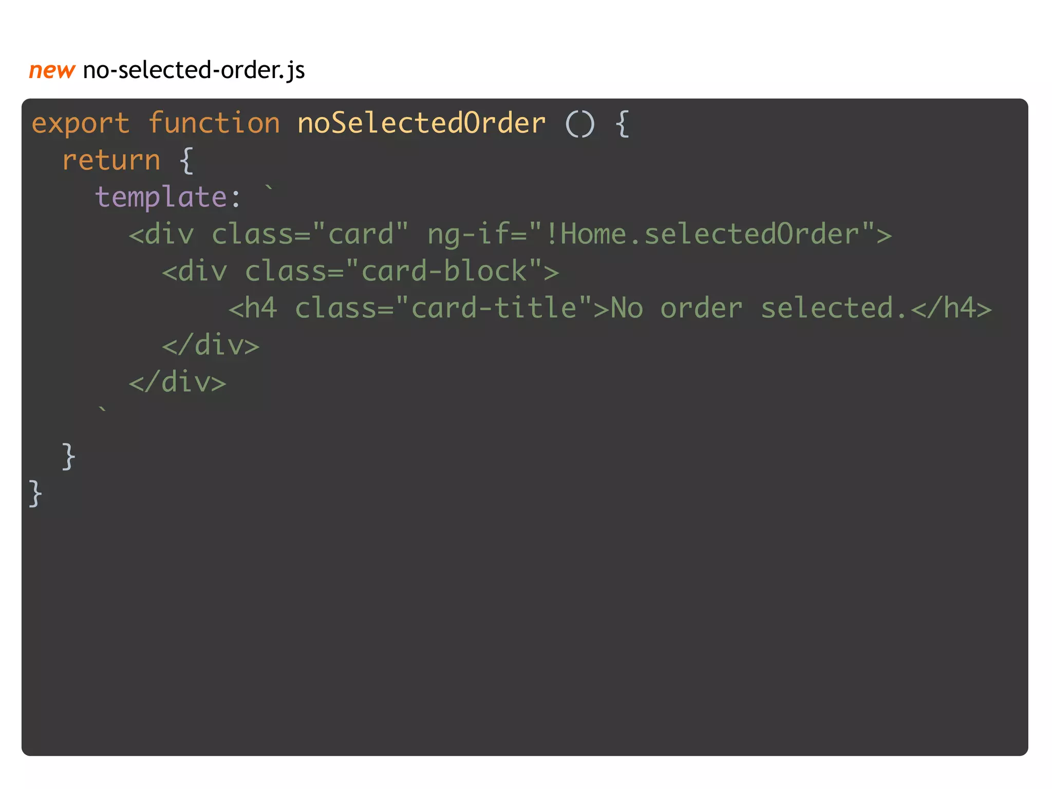 new no-selected-order.js
export function noSelectedOrder () { 
return { 
template: ` 
<div class="card" ng-if="!Home.selectedOrder"> 
<div class="card-block"> 
<h4 class="card-title">No order selected.</h4> 
</div> 
</div> 
` 
} 
}
 