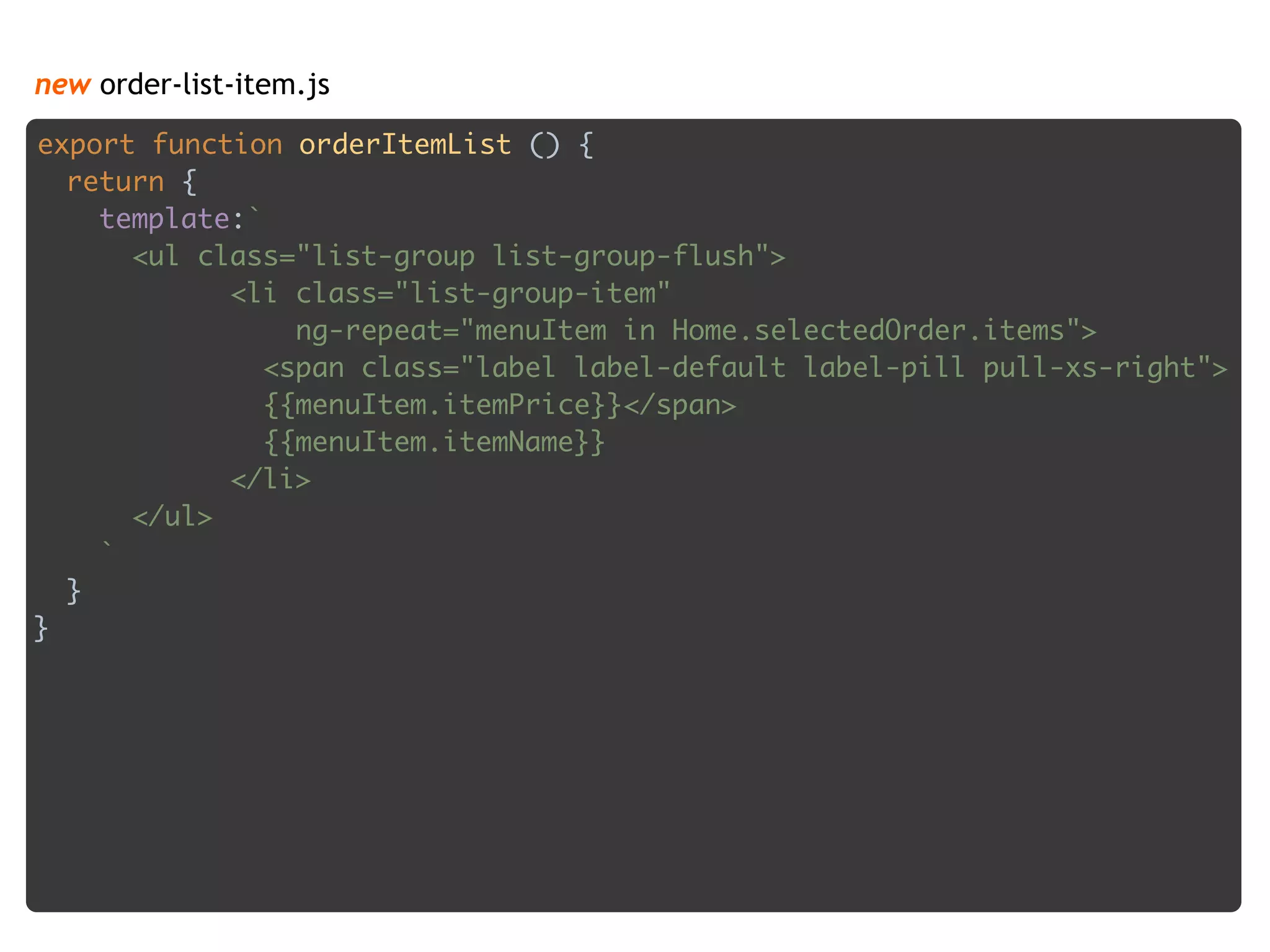 new order-list-item.js
export function orderItemList () { 
return { 
template:` 
<ul class="list-group list-group-flush"> 
<li class="list-group-item" 
ng-repeat="menuItem in Home.selectedOrder.items"> 
<span class="label label-default label-pill pull-xs-right"> 
{{menuItem.itemPrice}}</span> 
{{menuItem.itemName}} 
</li> 
</ul> 
` 
} 
}
 