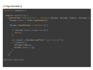 old log.controller.js
(function (angular) { 
 
angular.module('app') 
.controller('LogController', function ($scope, $window, Orders, Storage) { 
$scope.orders = Orders.getOrders(); 
 
$scope.clearHistory = function () { 
 
if ($scope.orders.length === 0) { 
return; 
} 
 
var result = $window.confirm("Clear History?"); 
if (result) { 
Storage.clear(); 
$scope.orders = []; 
} 
} 
}) 
 
}(window.angular));
 