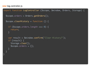 new log.controller.js
export function LogController ($scope, $window, Orders, Storage) { 
 
$scope.orders = Orders.getOrders(); 
 
$scope.clearHistory = function () { 
 
if ($scope.orders.length === 0) { 
return; 
} 
 
var result = $window.confirm("Clear History?"); 
if (result) { 
Storage.clear(); 
$scope.orders = []; 
} 
} 
}
 