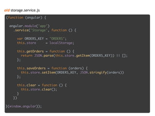 old storage.service.js
(function (angular) {
 
angular.module('app') 
.service('Storage', function () { 
 
var ORDERS_KEY = "ORDERS"; 
this.store = localStorage; 
 
this.getOrders = function () { 
return JSON.parse(this.store.getItem(ORDERS_KEY)) || []; 
}; 
 
this.saveOrders = function (orders) { 
this.store.setItem(ORDERS_KEY, JSON.stringify(orders)) 
}; 
 
this.clear = function () { 
this.store.clear(); 
} 
})
 
}(window.angular));
 