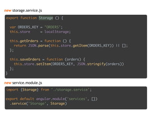 new storage.service.js
export function Storage () { 
 
var ORDERS_KEY = "ORDERS"; 
this.store = localStorage; 
 
this.getOrders = function () { 
return JSON.parse(this.store.getItem(ORDERS_KEY)) || []; 
}; 
 
this.saveOrders = function (orders) { 
this.store.setItem(ORDERS_KEY, JSON.stringify(orders)) 
}; 
}
import {Storage} from './storage.service'; 
 
export default angular.module('services', []) 
.service('Storage', Storage)
new service.module.js
 