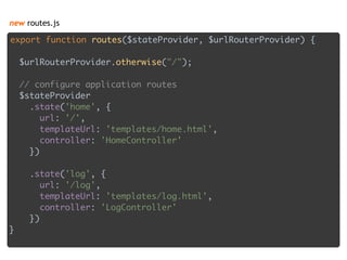 new routes.js
export function routes($stateProvider, $urlRouterProvider) { 
 
$urlRouterProvider.otherwise("/"); 
 
// configure application routes 
$stateProvider 
.state('home', { 
url: '/', 
templateUrl: 'templates/home.html', 
controller: 'HomeController' 
}) 
 
.state('log', { 
url: '/log', 
templateUrl: 'templates/log.html', 
controller: 'LogController' 
}) 
}
 