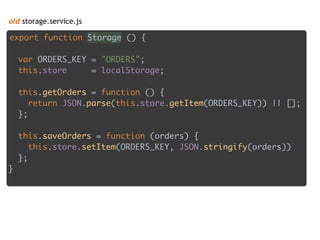 old storage.service.js
export function Storage () { 
 
var ORDERS_KEY = "ORDERS"; 
this.store = localStorage; 
 
this.getOrders = function () { 
return JSON.parse(this.store.getItem(ORDERS_KEY)) || []; 
}; 
 
this.saveOrders = function (orders) { 
this.store.setItem(ORDERS_KEY, JSON.stringify(orders)) 
}; 
}
 