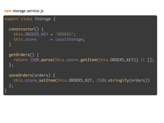 new storage.service.js
export class Storage { 
 
constructor() { 
this.ORDERS_KEY = "ORDERS"; 
this.store = localStorage; 
} 
 
getOrders() { 
return JSON.parse(this.store.getItem(this.ORDERS_KEY)) || []; 
}; 
 
saveOrders(orders) { 
this.store.setItem(this.ORDERS_KEY, JSON.stringify(orders)) 
}; 
}
 