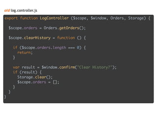 old log.controller.js
export function LogController ($scope, $window, Orders, Storage) { 
 
$scope.orders = Orders.getOrders(); 
 
$scope.clearHistory = function () { 
 
if ($scope.orders.length === 0) { 
return; 
} 
 
var result = $window.confirm("Clear History?"); 
if (result) { 
Storage.clear(); 
$scope.orders = []; 
} 
} 
}
 