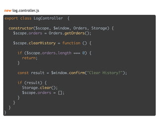 new log.controller.js
export class LogController { 
 
constructor($scope, $window, Orders, Storage) { 
$scope.orders = Orders.getOrders(); 
 
$scope.clearHistory = function () { 
 
if ($scope.orders.length === 0) { 
return; 
} 
 
const result = $window.confirm("Clear History?"); 
 
if (result) { 
Storage.clear(); 
$scope.orders = []; 
} 
} 
} 
}
 