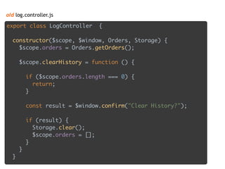 old log.controller.js
export class LogController { 
 
constructor($scope, $window, Orders, Storage) { 
$scope.orders = Orders.getOrders(); 
 
$scope.clearHistory = function () { 
 
if ($scope.orders.length === 0) { 
return; 
} 
 
const result = $window.confirm("Clear History?"); 
 
if (result) { 
Storage.clear(); 
$scope.orders = []; 
} 
} 
}
 