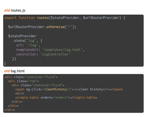 old routes.js
export function routes($stateProvider, $urlRouterProvider) { 
 
$urlRouterProvider.otherwise("/"); 
 
$stateProvider 
.state('log', { 
url: '/log', 
templateUrl: 'templates/log.html', 
controller: 'LogController' 
}) 
}
<div class="container-fluid"> 
<div class="row"> 
<div class="container-fluid"> 
<span ng-click="clearHistory()"><i>clear history</i></span> 
<br/> 
<simple-table orders="orders"></simple-table> 
</div> 
</div> 
</div>
old log.html
 