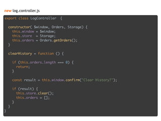 new log.controller.js
export class LogController { 
 
constructor( $window, Orders, Storage) { 
this.window = $window; 
this.store = Storage; 
this.orders = Orders.getOrders(); 
} 
 
clearHistory = function () { 
 
if (this.orders.length === 0) { 
return; 
} 
 
const result = this.window.confirm("Clear History?"); 
 
if (result) { 
this.store.clear(); 
this.orders = []; 
} 
} 
}
 
