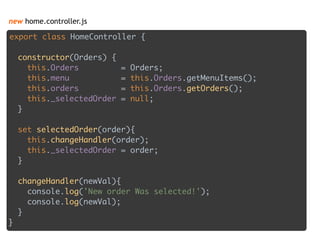 new home.controller.js
export class HomeController { 
 
constructor(Orders) { 
this.Orders = Orders; 
this.menu = this.Orders.getMenuItems(); 
this.orders = this.Orders.getOrders(); 
this._selectedOrder = null; 
} 
 
set selectedOrder(order){
this.changeHandler(order); 
this._selectedOrder = order;  
} 
 
changeHandler(newVal){ 
console.log('New order Was selected!'); 
console.log(newVal); 
} 
}
 