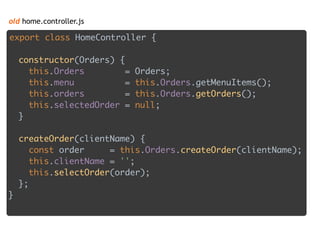 old home.controller.js
export class HomeController { 
 
constructor(Orders) { 
this.Orders = Orders; 
this.menu = this.Orders.getMenuItems(); 
this.orders = this.Orders.getOrders(); 
this.selectedOrder = null; 
} 
 
createOrder(clientName) { 
const order = this.Orders.createOrder(clientName); 
this.clientName = ''; 
this.selectOrder(order); 
};
}
 