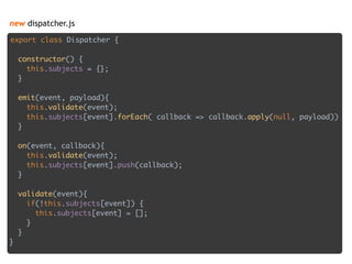 new dispatcher.js
export class Dispatcher { 
 
constructor() { 
this.subjects = {}; 
} 
 
emit(event, payload){ 
this.validate(event); 
this.subjects[event].forEach( callback => callback.apply(null, payload)) 
} 
 
on(event, callback){ 
this.validate(event); 
this.subjects[event].push(callback); 
} 
 
validate(event){ 
if(!this.subjects[event]) { 
this.subjects[event] = []; 
} 
} 
}
 