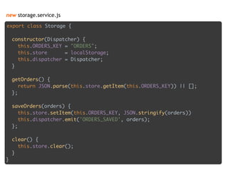 new storage.service.js
export class Storage { 
 
constructor(Dispatcher) { 
this.ORDERS_KEY = "ORDERS"; 
this.store = localStorage; 
this.dispatcher = Dispatcher; 
} 
 
getOrders() { 
return JSON.parse(this.store.getItem(this.ORDERS_KEY)) || []; 
}; 
 
saveOrders(orders) { 
this.store.setItem(this.ORDERS_KEY, JSON.stringify(orders)) 
this.dispatcher.emit('ORDERS_SAVED', orders); 
}; 
 
clear() { 
this.store.clear(); 
} 
}
 