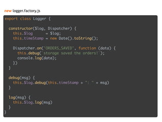 new logger.factory.js
export class Logger { 
 
constructor($log, Dispatcher) { 
this.$log = $log; 
this.timeStamp = new Date().toString(); 
 
Dispatcher.on('ORDERS_SAVED', function (data) { 
this.debug(`storage saved the orders!`); 
console.log(data); 
}) 
} 
 
debug(msg) { 
this.$log.debug(this.timeStamp + ": " + msg) 
} 
 
log(msg) { 
this.$log.log(msg) 
} 
}
 