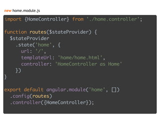 new home.module.js
import {HomeController} from './home.controller'; 
 
function routes($stateProvider) { 
$stateProvider 
.state('home', { 
url: '/', 
templateUrl: 'home/home.html', 
controller: 'HomeController as Home' 
}) 
} 
 
export default angular.module('home', []) 
.config(routes) 
.controller({HomeController}); 
 