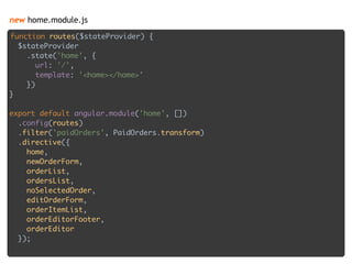 new home.module.js
function routes($stateProvider) { 
$stateProvider 
.state('home', { 
url: '/', 
template: '<home></home>' 
}) 
} 
 
export default angular.module('home', []) 
.config(routes) 
.filter('paidOrders', PaidOrders.transform) 
.directive({ 
home, 
newOrderForm, 
orderList, 
ordersList, 
noSelectedOrder, 
editOrderForm, 
orderItemList, 
orderEditorFooter, 
orderEditor 
});
 
