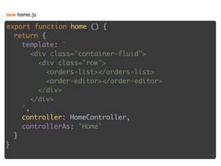 new home.js
export function home () { 
return { 
template: ` 
<div class="container-fluid"> 
<div class="row"> 
<orders-list></orders-list> 
<order-editor></order-editor> 
</div> 
</div> 
`, 
controller: HomeController, 
controllerAs: 'Home' 
} 
}
 