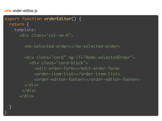 new order-editor.js
export function orderEditor() { 
return { 
template: ` 
<div class="col-sm-6"> 
 
<no-selected-order></no-selected-order> 
 
<div class="card" ng-if="Home.selectedOrder"> 
<div class="card-block"> 
<edit-order-form></edit-order-form> 
<order-item-list></order-item-list> 
<order-editor-footer></order-editor-footer> 
</div> 
</div> 
</div> 
` 
} 
}
 