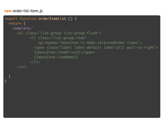 new order-list-item.js
export function orderItemList () { 
return { 
template:` 
<ul class="list-group list-group-flush"> 
<li class="list-group-item" 
ng-repeat="menuItem in Home.selectedOrder.items"> 
<span class="label label-default label-pill pull-xs-right"> 
{{menuItem.itemPrice}}</span> 
{{menuItem.itemName}} 
</li> 
</ul> 
` 
} 
}
 