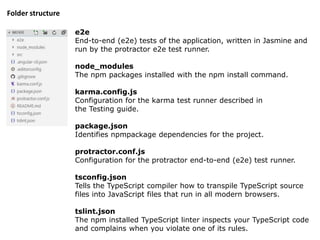 e2e
End-to-end (e2e) tests of the application, written in Jasmine and
run by the protractor e2e test runner.
node_modules
The npm packages installed with the npm install command.
karma.config.js
Configuration for the karma test runner described in
the Testing guide.
package.json
Identifies npmpackage dependencies for the project.
protractor.conf.js
Configuration for the protractor end-to-end (e2e) test runner.
tsconfig.json
Tells the TypeScript compiler how to transpile TypeScript source
files into JavaScript files that run in all modern browsers.
tslint.json
The npm installed TypeScript linter inspects your TypeScript code
and complains when you violate one of its rules.
Folder structure
 