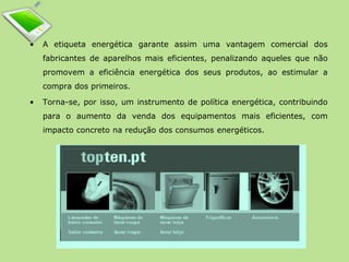 • A etiqueta energética garante assim uma vantagem comercial dos 
fabricantes de aparelhos mais eficientes, penalizando aqueles que não 
promovem a eficiência energética dos seus produtos, ao estimular a 
compra dos primeiros. 
• Torna-se, por isso, um instrumento de política energética, contribuindo 
para o aumento da venda dos equipamentos mais eficientes, com 
impacto concreto na redução dos consumos energéticos. 
 