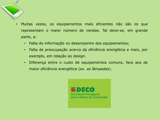 • Muitas vezes, os equipamentos mais eficientes não são os que 
representam o maior número de vendas. Tal deve-se, em grande 
parte, a: 
• Falta de informação no desempenho dos equipamentos; 
• Falta de preocupação acerca da eficiência energética e mais, por 
exemplo, em relação ao design. 
• Diferença entre o custo de equipamentos comuns, face aos de 
maior eficiência energética (ex. as lâmpadas). 
 