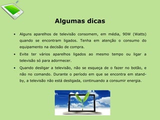 Algumas dicas 
• Alguns aparelhos de televisão consomem, em média, 90W (Watts) 
quando se encontram ligados. Tenha em atenção o consumo do 
equipamento na decisão de compra. 
• Evite ter vários aparelhos ligados ao mesmo tempo ou ligar a 
televisão só para adormecer. 
• Quando desligar a televisão, não se esqueça de o fazer no botão, e 
não no comando. Durante o período em que se encontra em stand-by, 
a televisão não está desligada, continuando a consumir energia. 
 