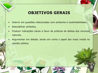 OBJETIVOS GERAIS 
• Intervir em questões relacionadas com ambiente e sustentabilidade, 
• Descodificar símbolos, 
• Produzir indicações claras a favor de práticas de defesa dos recursos 
naturais, 
• Argumentar em debate, tendo em conta o papel dos mass media na 
opinião pública. 
 