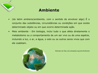 Ambiente 
• (do latim ambiens/ambientis, com o sentido de envolver algo) É o 
conjunto das substâncias, circunstâncias ou condições em que existe 
determinado objeto ou em que ocorre determinada ação. 
• Meio ambiente - Em biologia, inclui tudo o que afeta diretamente o 
metabolismo ou o comportamento de um ser vivo ou de uma espécie, 
incluindo a luz, o ar, a água, o solo ou os outros seres vivos que com 
ele coabitam. 
Retirado de http://pt.wikipedia.org/wiki/Ambiente 
 