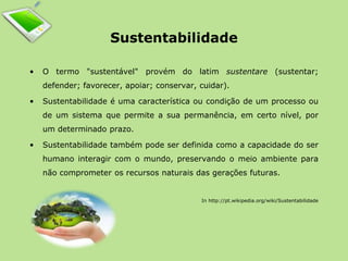 Sustentabilidade 
• O termo "sustentável" provém do latim sustentare (sustentar; 
defender; favorecer, apoiar; conservar, cuidar). 
• Sustentabilidade é uma característica ou condição de um processo ou 
de um sistema que permite a sua permanência, em certo nível, por 
um determinado prazo. 
• Sustentabilidade também pode ser definida como a capacidade do ser 
humano interagir com o mundo, preservando o meio ambiente para 
não comprometer os recursos naturais das gerações futuras. 
In http://pt.wikipedia.org/wiki/Sustentabilidade 
 