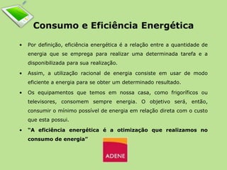 Consumo e Eficiência Energética 
• Por definição, eficiência energética é a relação entre a quantidade de 
energia que se emprega para realizar uma determinada tarefa e a 
disponibilizada para sua realização. 
• Assim, a utilização racional de energia consiste em usar de modo 
eficiente a energia para se obter um determinado resultado. 
• Os equipamentos que temos em nossa casa, como frigoríficos ou 
televisores, consomem sempre energia. O objetivo será, então, 
consumir o mínimo possível de energia em relação direta com o custo 
que esta possui. 
• “A eficiência energética é a otimização que realizamos no 
consumo de energia” 
 