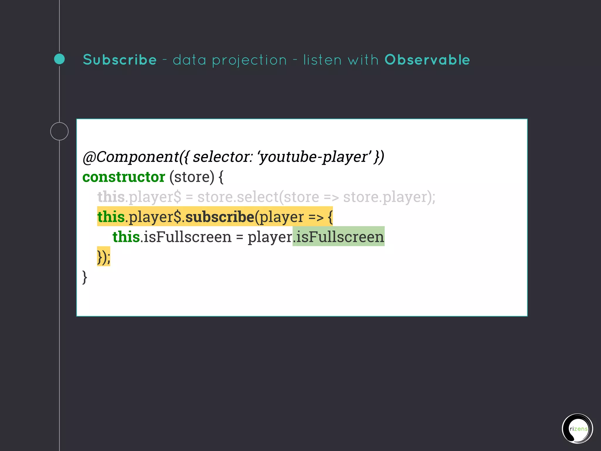 Subscribe - data projection - listen with Observable
@Component({ selector: ‘youtube-player’ })
constructor (store) {
this.player$ = store.select(store => store.player);
this.player$.subscribe(player => {
this.isFullscreen = player.isFullscreen
});
}
 