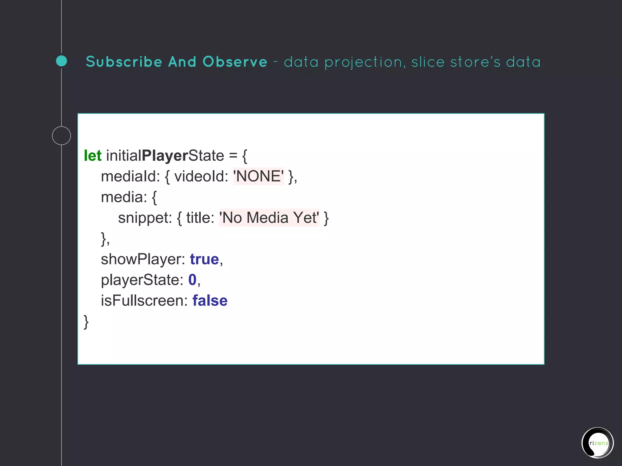 Subscribe And Observe - data projection, slice store’s data
let initialPlayerState = {
mediaId: { videoId: 'NONE' },
media: {
snippet: { title: 'No Media Yet' }
},
showPlayer: true,
playerState: 0,
isFullscreen: false
}
 