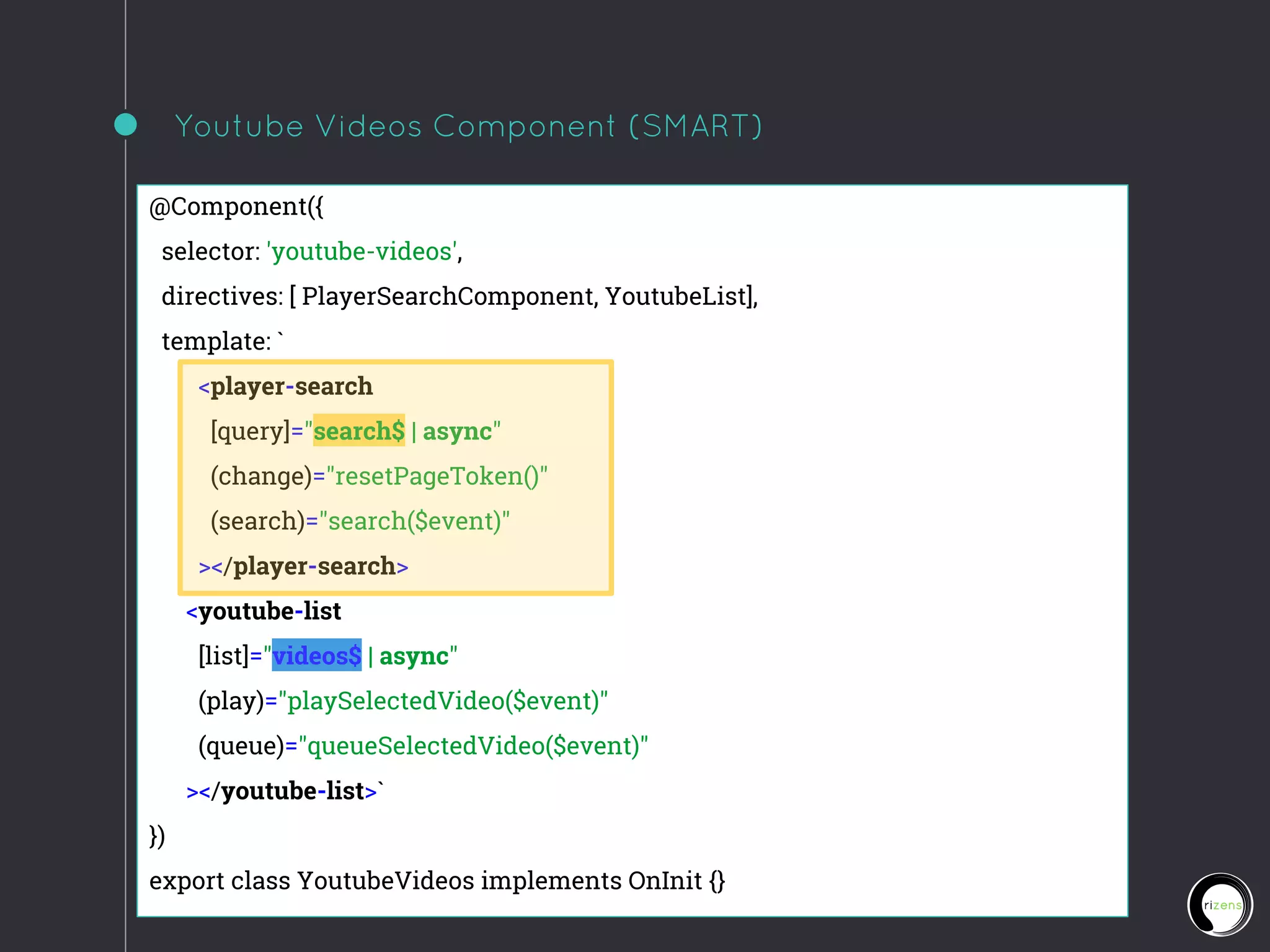 Youtube Videos Component (SMART)
@Component({
selector: 'youtube-videos',
directives: [ PlayerSearchComponent, YoutubeList],
template: `
<player-search
[query]="search$ | async"
(change)="resetPageToken()"
(search)="search($event)"
></player-search>
<youtube-list
[list]="videos$ | async"
(play)="playSelectedVideo($event)"
(queue)="queueSelectedVideo($event)"
></youtube-list>`
})
export class YoutubeVideos implements OnInit {}
 