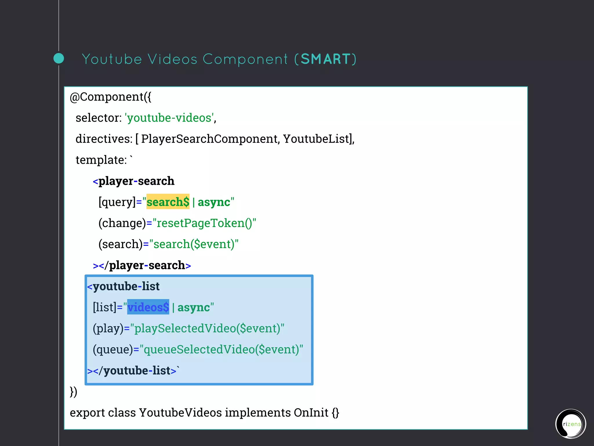 Youtube Videos Component (SMART)
@Component({
selector: 'youtube-videos',
directives: [ PlayerSearchComponent, YoutubeList],
template: `
<player-search
[query]="search$ | async"
(change)="resetPageToken()"
(search)="search($event)"
></player-search>
<youtube-list
[list]="videos$ | async"
(play)="playSelectedVideo($event)"
(queue)="queueSelectedVideo($event)"
></youtube-list>`
})
export class YoutubeVideos implements OnInit {}
 