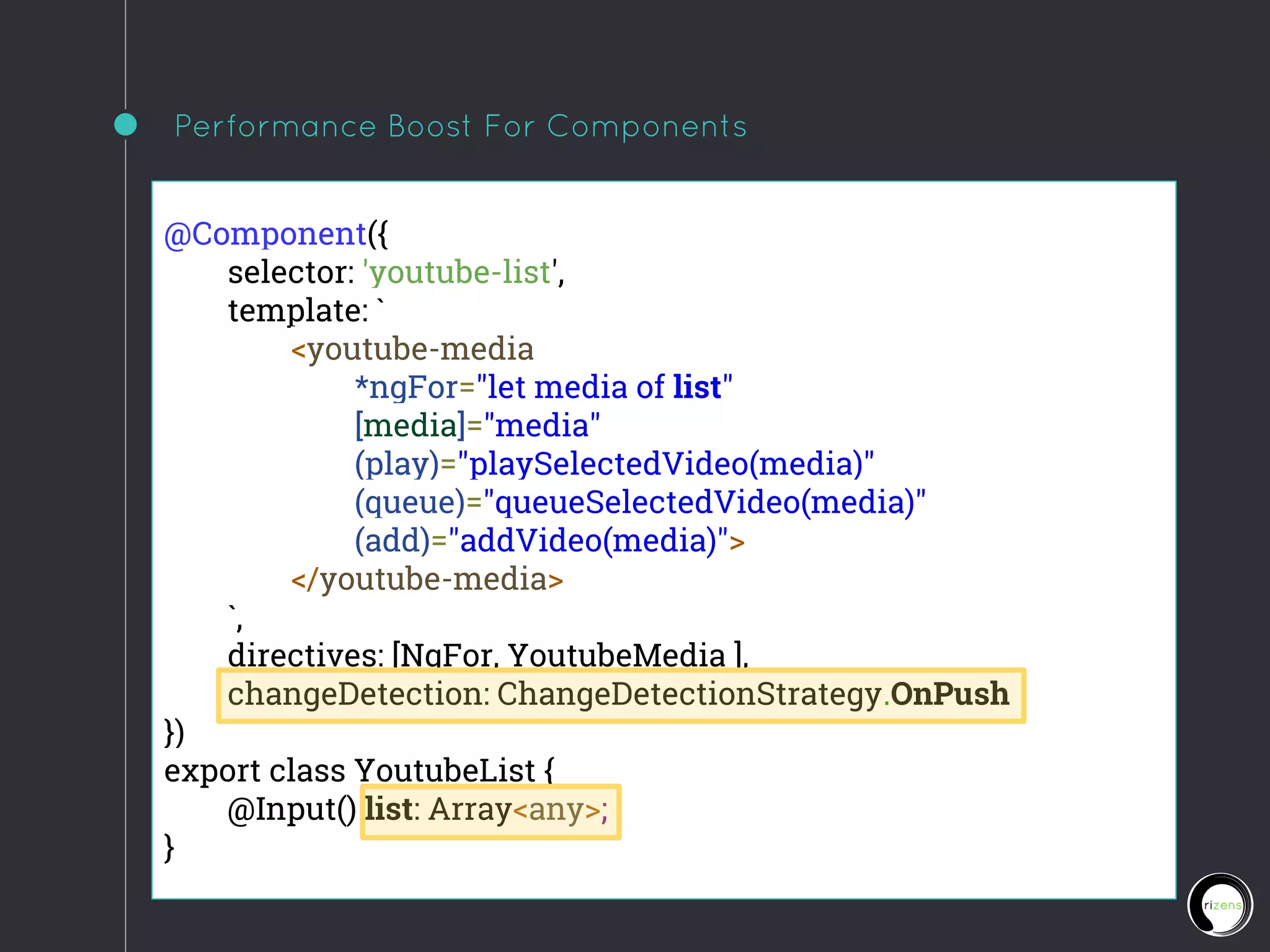 Performance Boost For Components
@Component({
selector: 'youtube-list',
template: `
<youtube-media
*ngFor="let media of list"
[media]="media"
(play)="playSelectedVideo(media)"
(queue)="queueSelectedVideo(media)"
(add)="addVideo(media)">
</youtube-media>
`,
directives: [NgFor, YoutubeMedia ],
changeDetection: ChangeDetectionStrategy.OnPush
})
export class YoutubeList {
@Input() list: Array<any>;
}
 