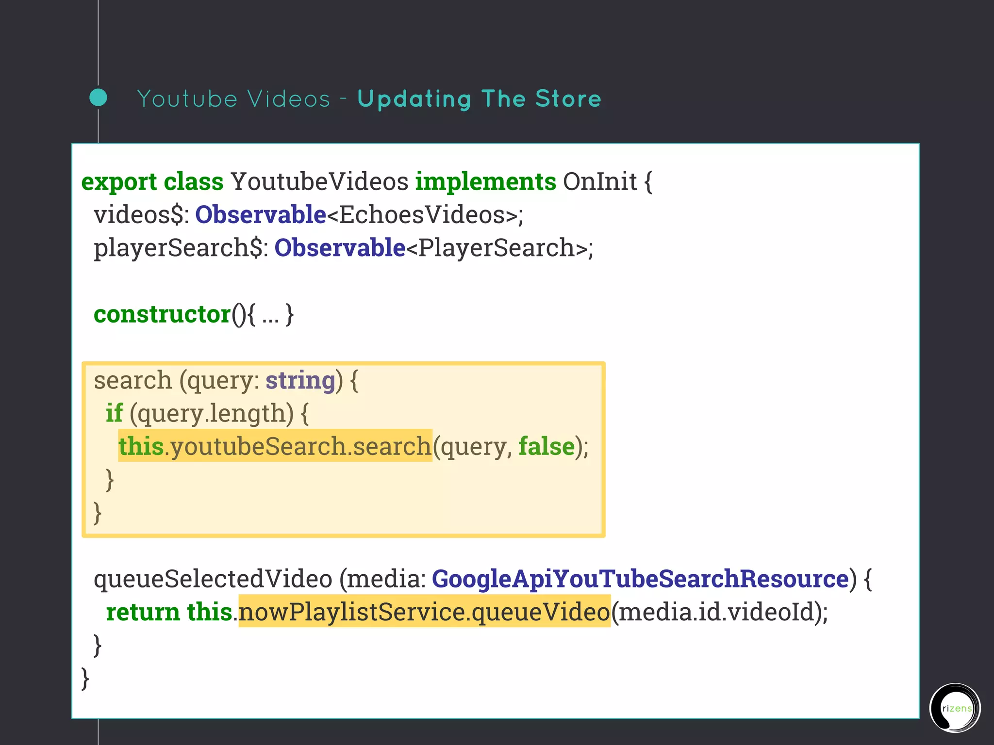 Youtube Videos - Updating The Store
export class YoutubeVideos implements OnInit {
videos$: Observable<EchoesVideos>;
playerSearch$: Observable<PlayerSearch>;
constructor(){ ... }
search (query: string) {
if (query.length) {
this.youtubeSearch.search(query, false);
}
}
queueSelectedVideo (media: GoogleApiYouTubeSearchResource) {
return this.nowPlaylistService.queueVideo(media.id.videoId);
}
}
 