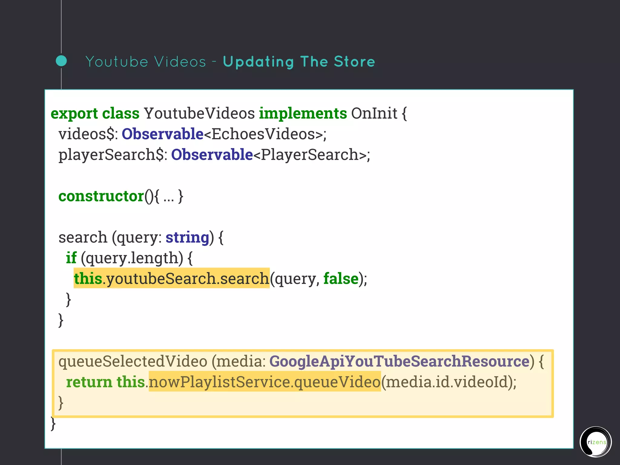 Youtube Videos - Updating The Store
export class YoutubeVideos implements OnInit {
videos$: Observable<EchoesVideos>;
playerSearch$: Observable<PlayerSearch>;
constructor(){ ... }
search (query: string) {
if (query.length) {
this.youtubeSearch.search(query, false);
}
}
queueSelectedVideo (media: GoogleApiYouTubeSearchResource) {
return this.nowPlaylistService.queueVideo(media.id.videoId);
}
}
 