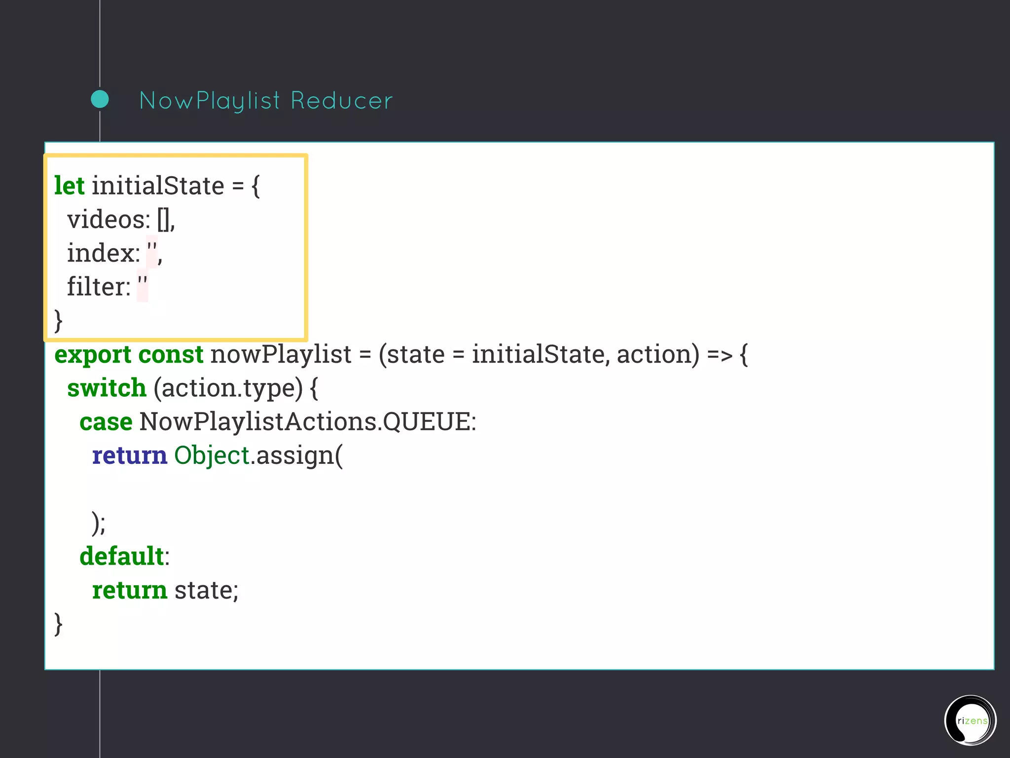 NowPlaylist Reducer
let initialState = {
videos: [],
index: '',
filter: ''
}
export const nowPlaylist = (state = initialState, action) => {
switch (action.type) {
case NowPlaylistActions.QUEUE:
return Object.assign(
);
default:
return state;
}
 